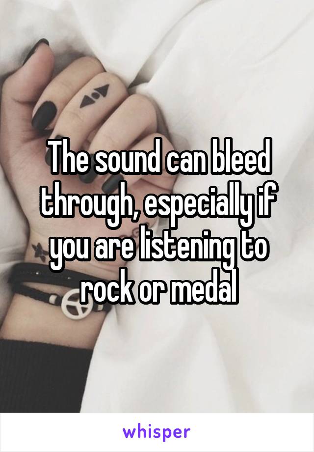 The sound can bleed through, especially if you are listening to rock or medal
