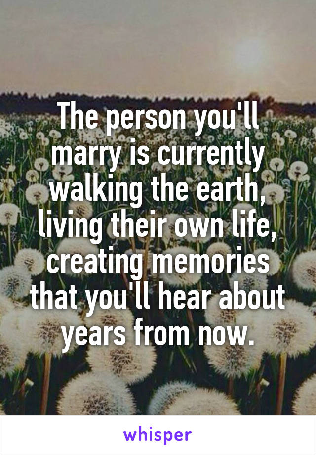 The person you'll marry is currently walking the earth, living their own life, creating memories that you'll hear about years from now.