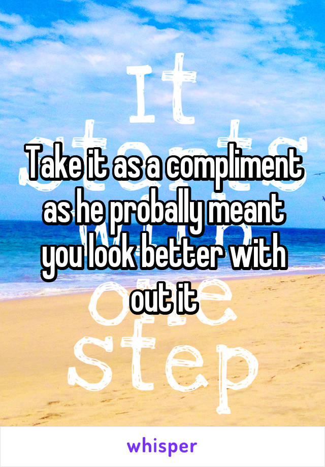 Take it as a compliment as he probally meant you look better with out it