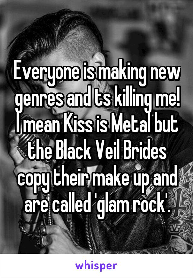 Everyone is making new genres and ts killing me! I mean Kiss is Metal but the Black Veil Brides copy their make up and are called 'glam rock'.