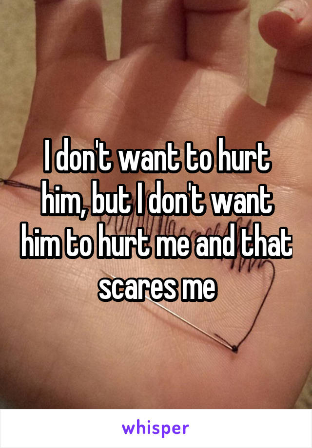 I don't want to hurt him, but I don't want him to hurt me and that scares me