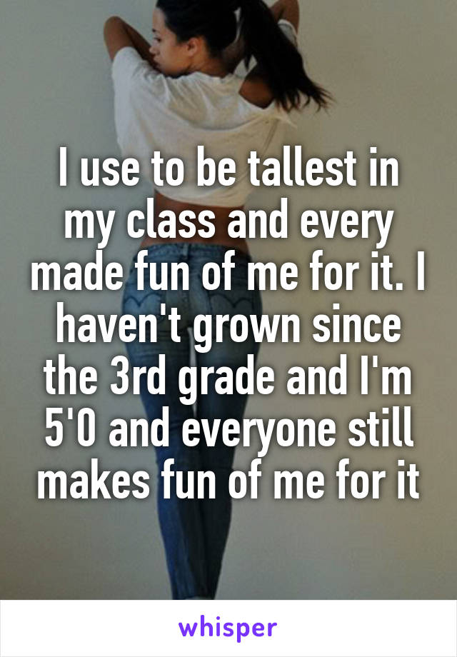 I use to be tallest in my class and every made fun of me for it. I haven't grown since the 3rd grade and I'm 5'0 and everyone still makes fun of me for it