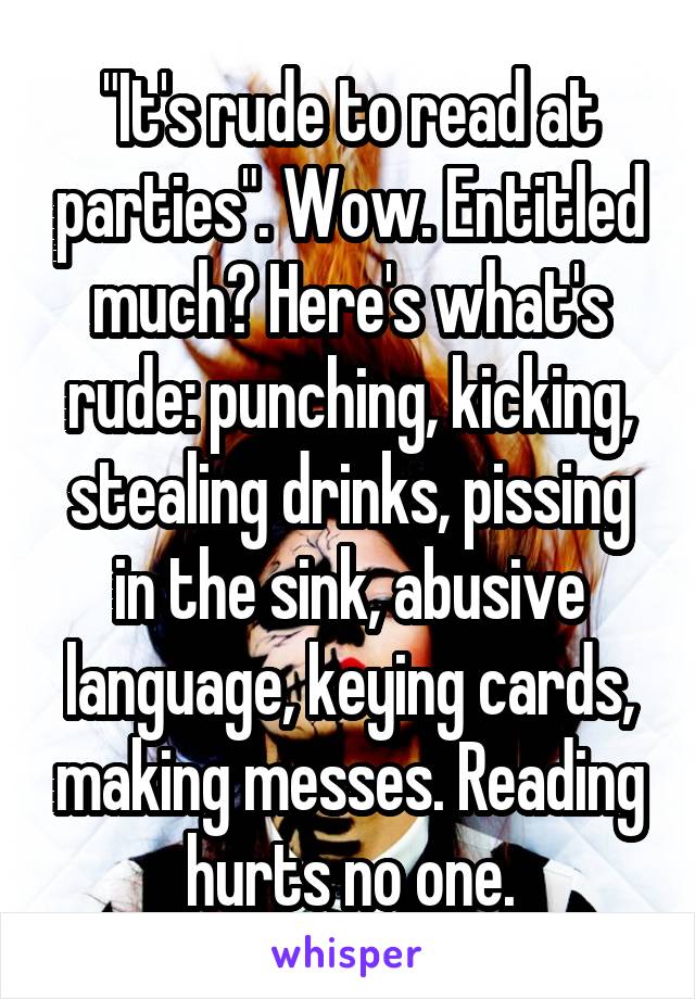 "It's rude to read at parties". Wow. Entitled much? Here's what's rude: punching, kicking, stealing drinks, pissing in the sink, abusive language, keying cards, making messes. Reading hurts no one.