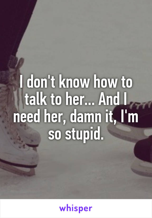 I don't know how to talk to her... And I need her, damn it, I'm so stupid.