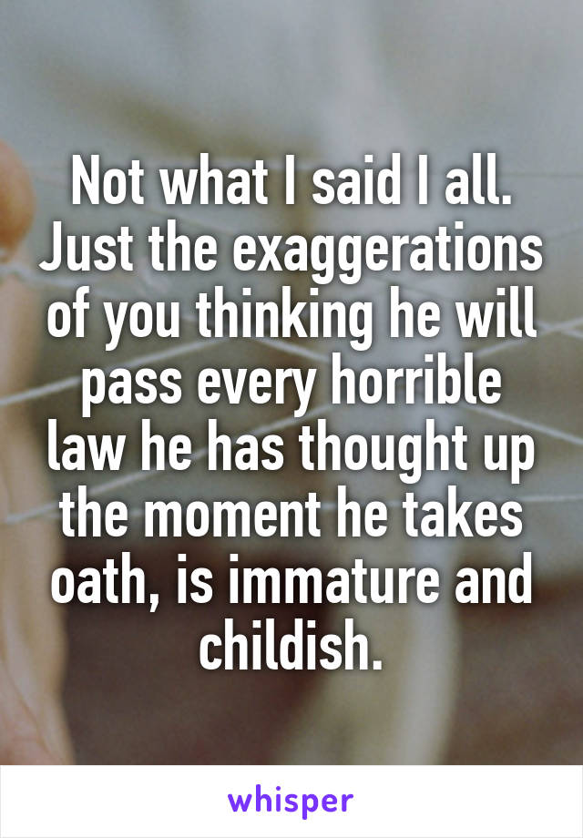 Not what I said I all. Just the exaggerations of you thinking he will pass every horrible law he has thought up the moment he takes oath, is immature and childish.