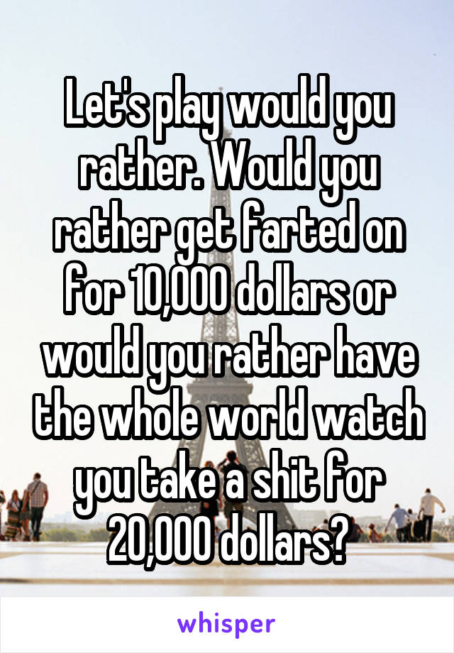 Let's play would you rather. Would you rather get farted on for 10,000 dollars or would you rather have the whole world watch you take a shit for 20,000 dollars?