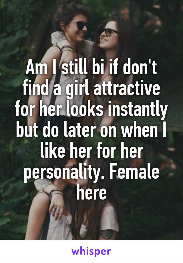 Am I still bi if don't find a girl attractive for her looks instantly but do later on when I like her for her personality. Female here