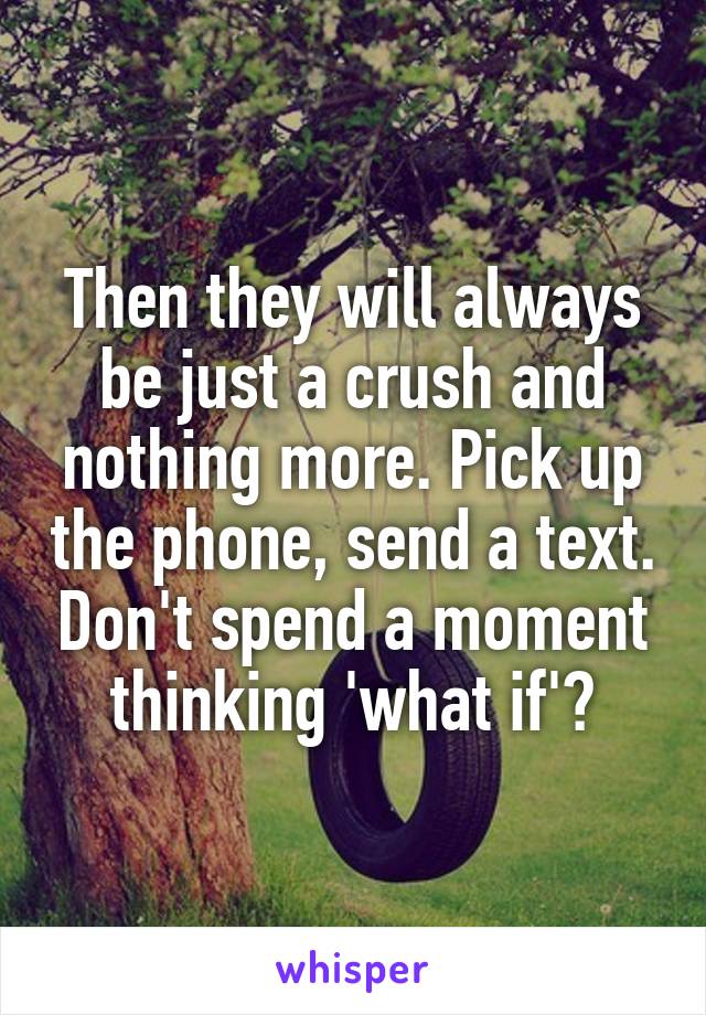 Then they will always be just a crush and nothing more. Pick up the phone, send a text. Don't spend a moment thinking 'what if'?