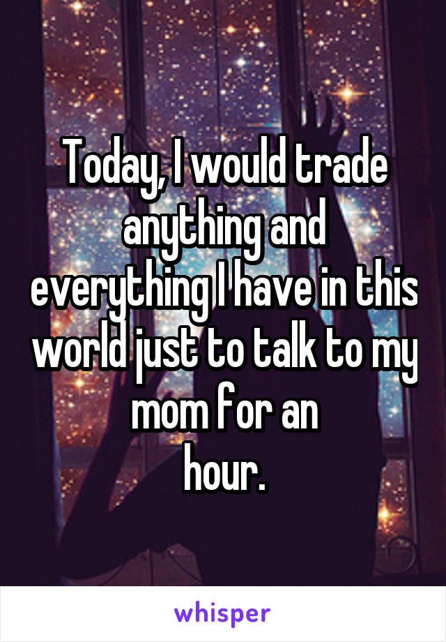 Today, I would trade anything and everything I have in this world just to talk to my mom for an
 hour. 