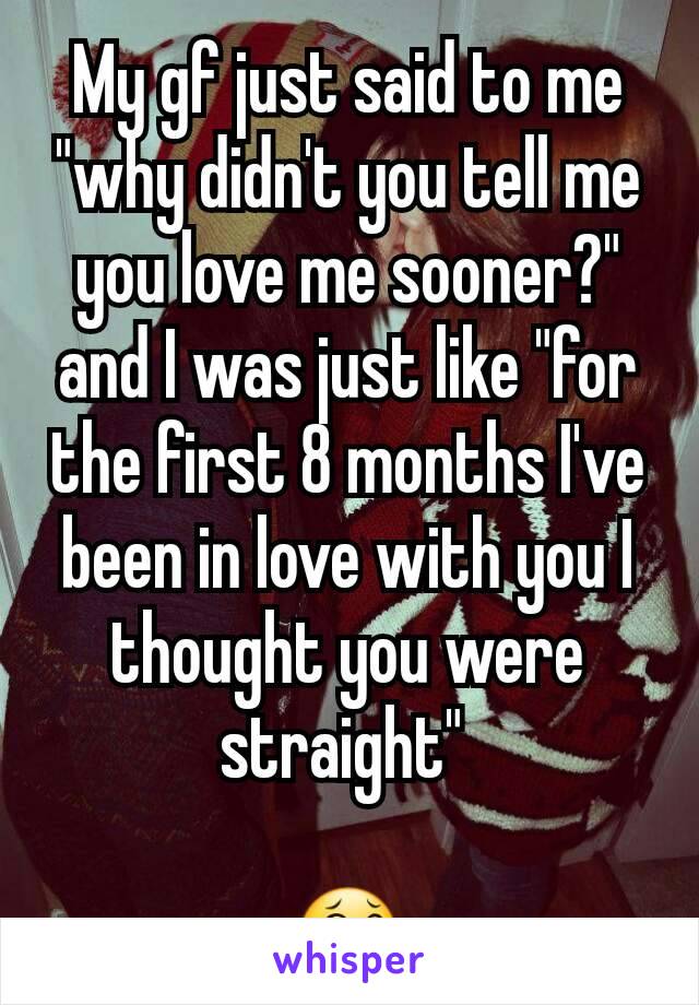 My gf just said to me "why didn't you tell me you love me sooner?" and I was just like "for the first 8 months I've been in love with you I thought you were straight" 

😂