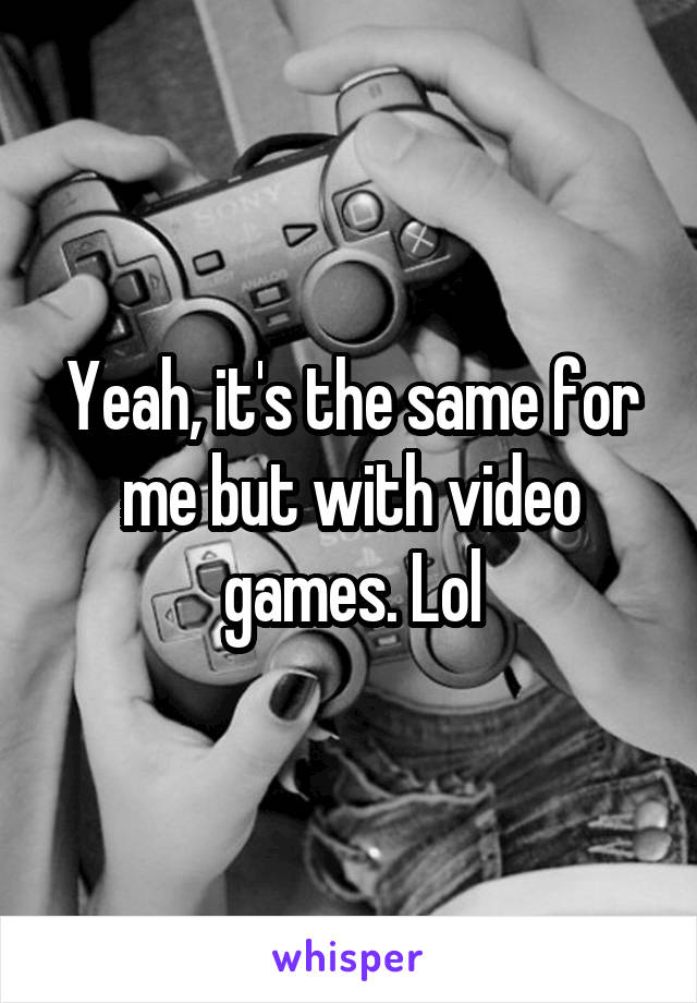 Yeah, it's the same for me but with video games. Lol