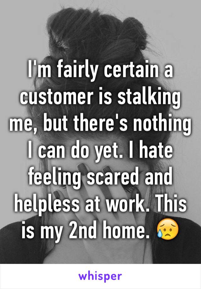 I'm fairly certain a customer is stalking me, but there's nothing I can do yet. I hate feeling scared and helpless at work. This is my 2nd home. 😥