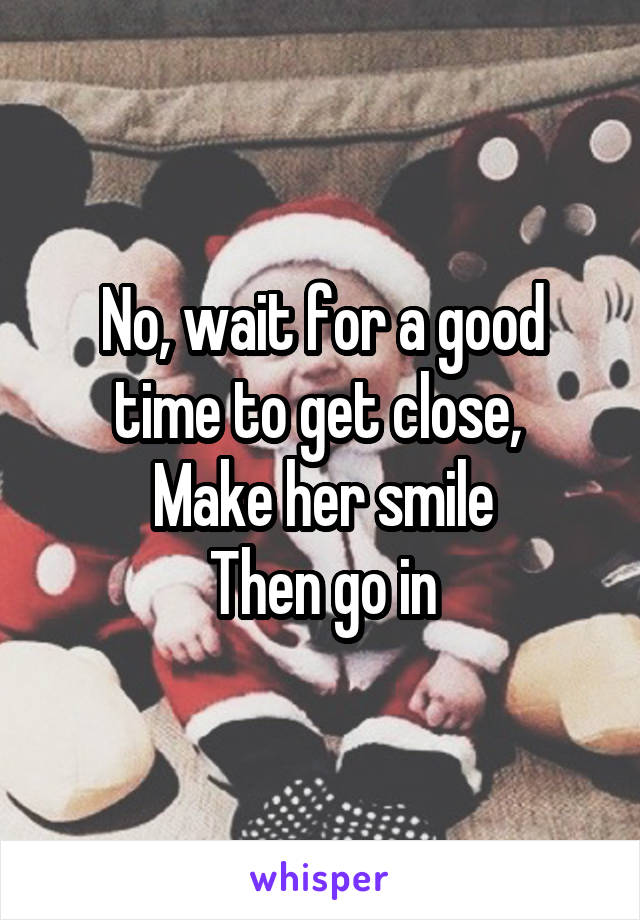 No, wait for a good time to get close, 
Make her smile
Then go in