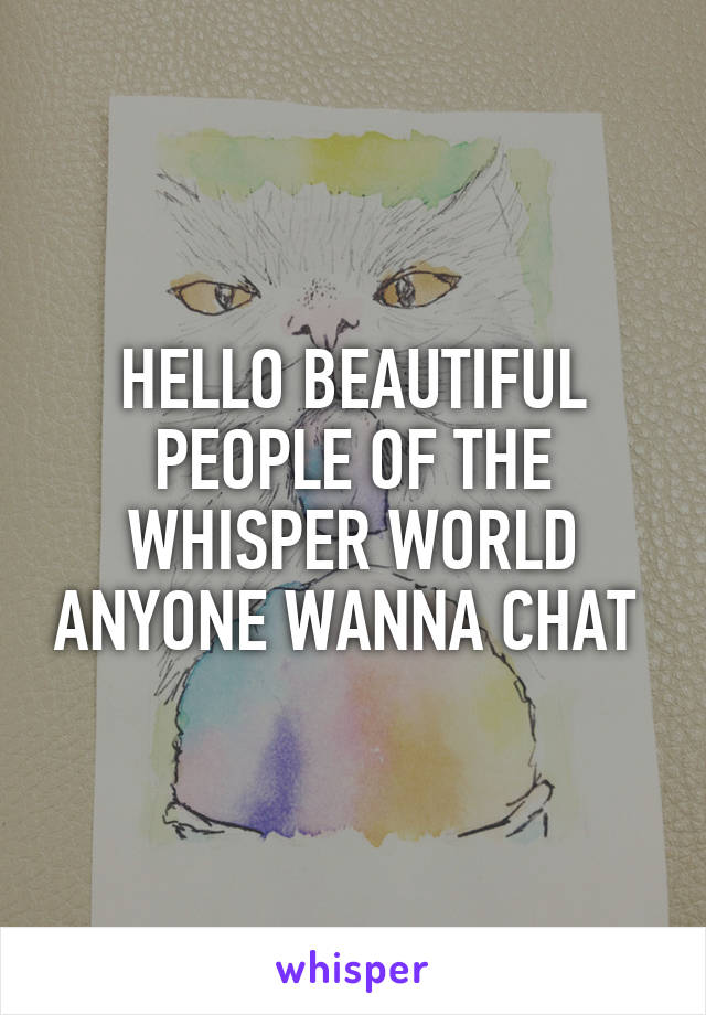 HELLO BEAUTIFUL PEOPLE OF THE WHISPER WORLD ANYONE WANNA CHAT 