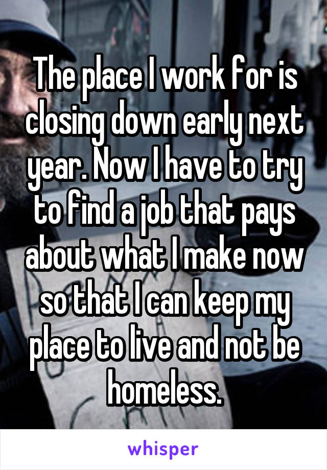 The place I work for is closing down early next year. Now I have to try to find a job that pays about what I make now so that I can keep my place to live and not be homeless.