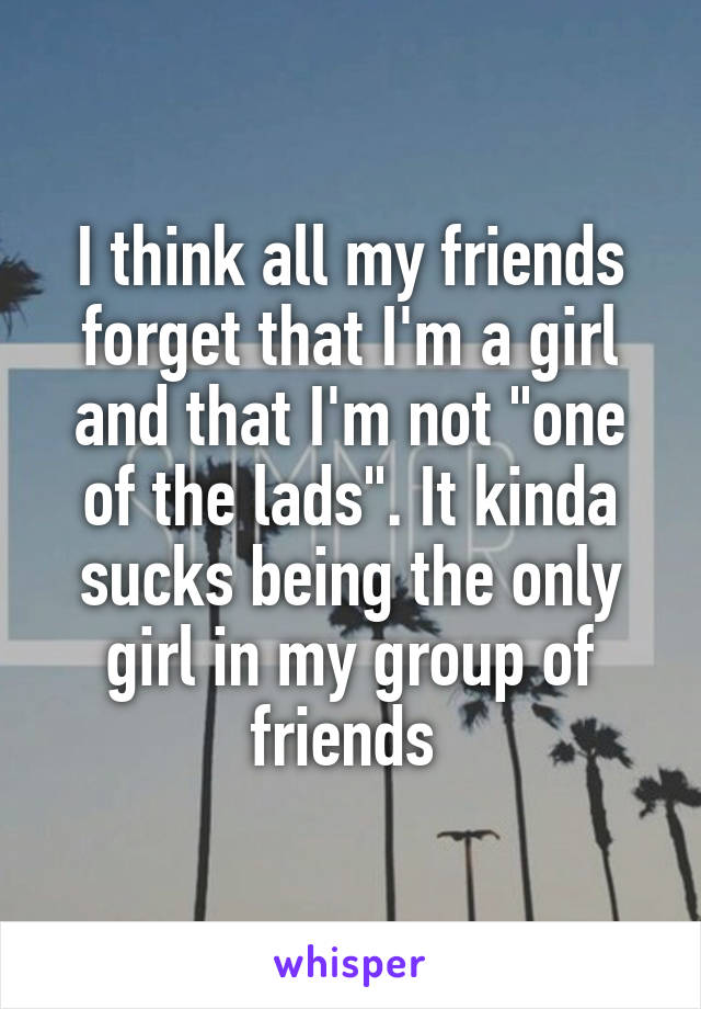 I think all my friends forget that I'm a girl and that I'm not "one of the lads". It kinda sucks being the only girl in my group of friends 