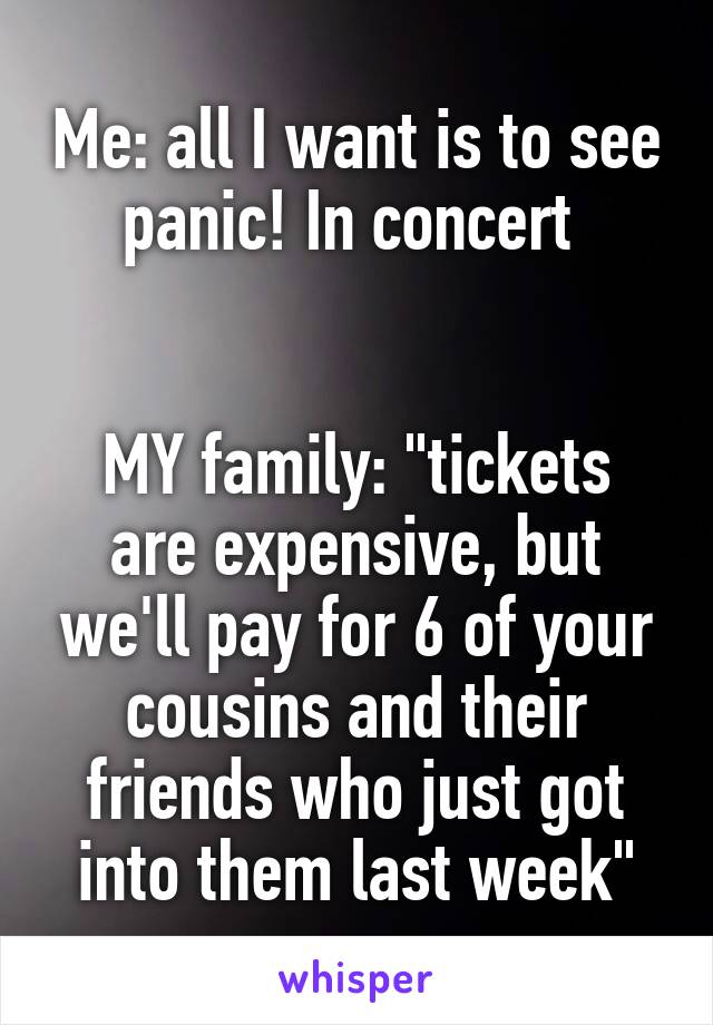 Me: all I want is to see panic! In concert 


MY family: "tickets are expensive, but we'll pay for 6 of your cousins and their friends who just got into them last week"