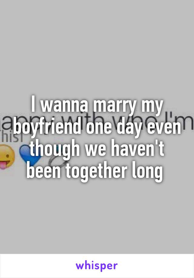 I wanna marry my boyfriend one day even though we haven't been together long 