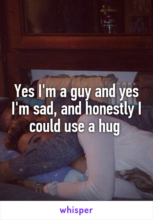 Yes I'm a guy and yes I'm sad, and honestly I could use a hug 