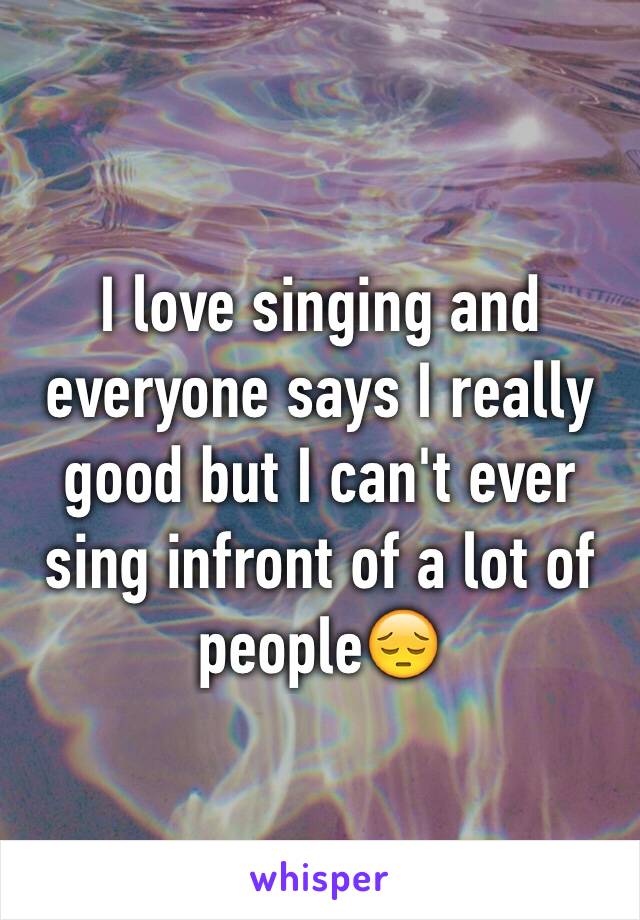 I love singing and everyone says I really good but I can't ever sing infront of a lot of people😔