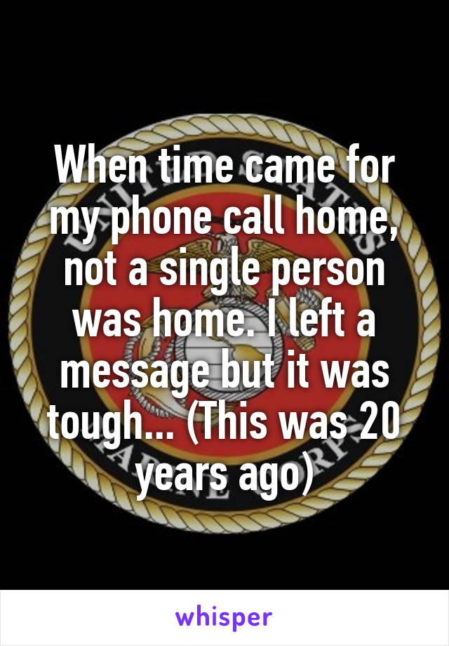 When time came for my phone call home, not a single person was home. I left a message but it was tough... (This was 20 years ago)