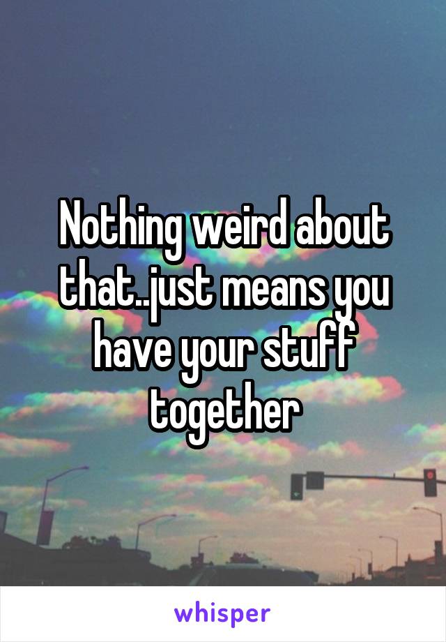 Nothing weird about that..just means you have your stuff together