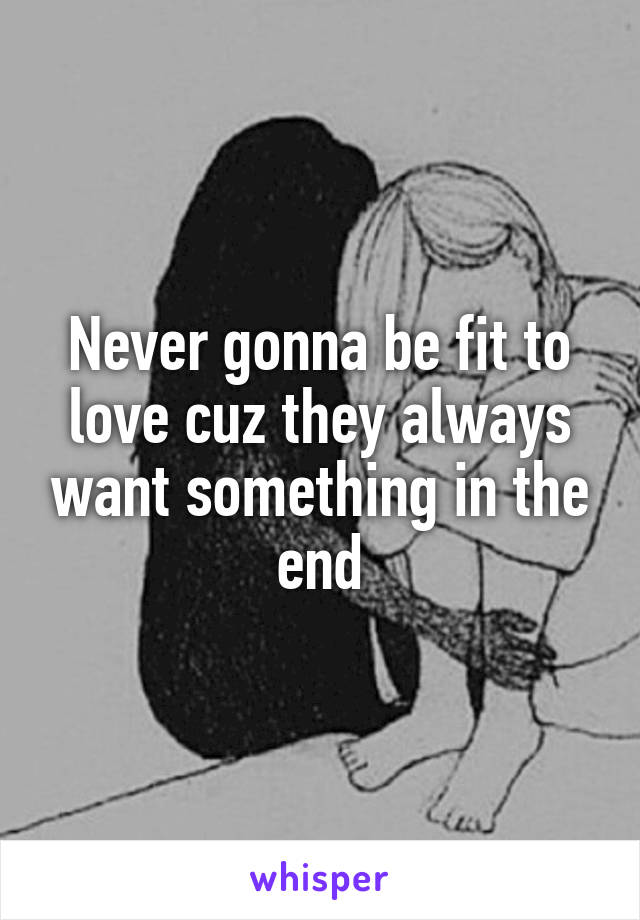 Never gonna be fit to love cuz they always want something in the end