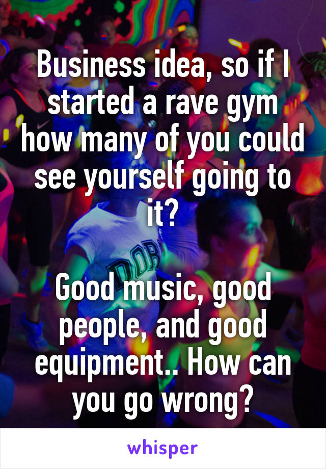 Business idea, so if I started a rave gym how many of you could see yourself going to it?

Good music, good people, and good equipment.. How can you go wrong?