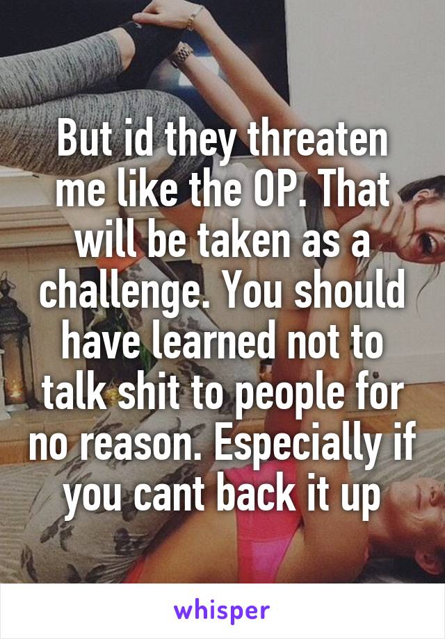 But id they threaten me like the OP. That will be taken as a challenge. You should have learned not to talk shit to people for no reason. Especially if you cant back it up