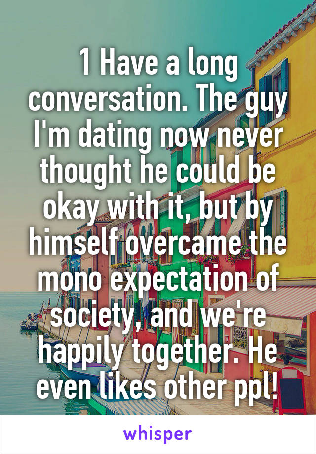 1 Have a long conversation. The guy I'm dating now never thought he could be okay with it, but by himself overcame the mono expectation of society, and we're happily together. He even likes other ppl!