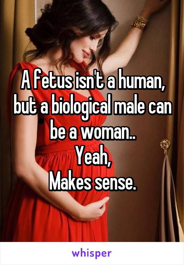 A fetus isn't a human, but a biological male can be a woman..
Yeah,
Makes sense.