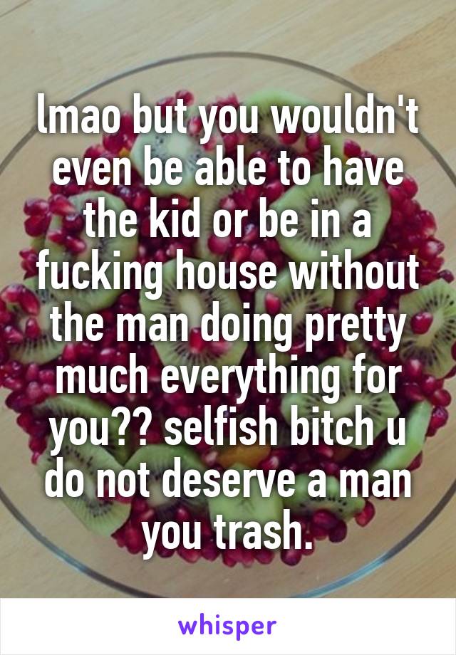 lmao but you wouldn't even be able to have the kid or be in a fucking house without the man doing pretty much everything for you?? selfish bitch u do not deserve a man you trash.