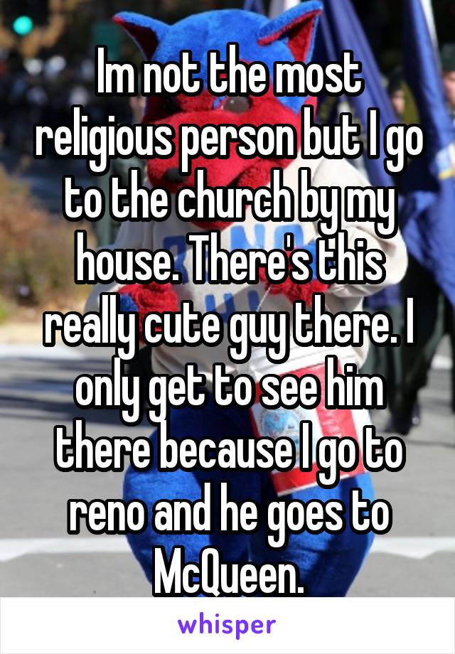 Im not the most religious person but I go to the church by my house. There's this really cute guy there. I only get to see him there because I go to reno and he goes to McQueen.