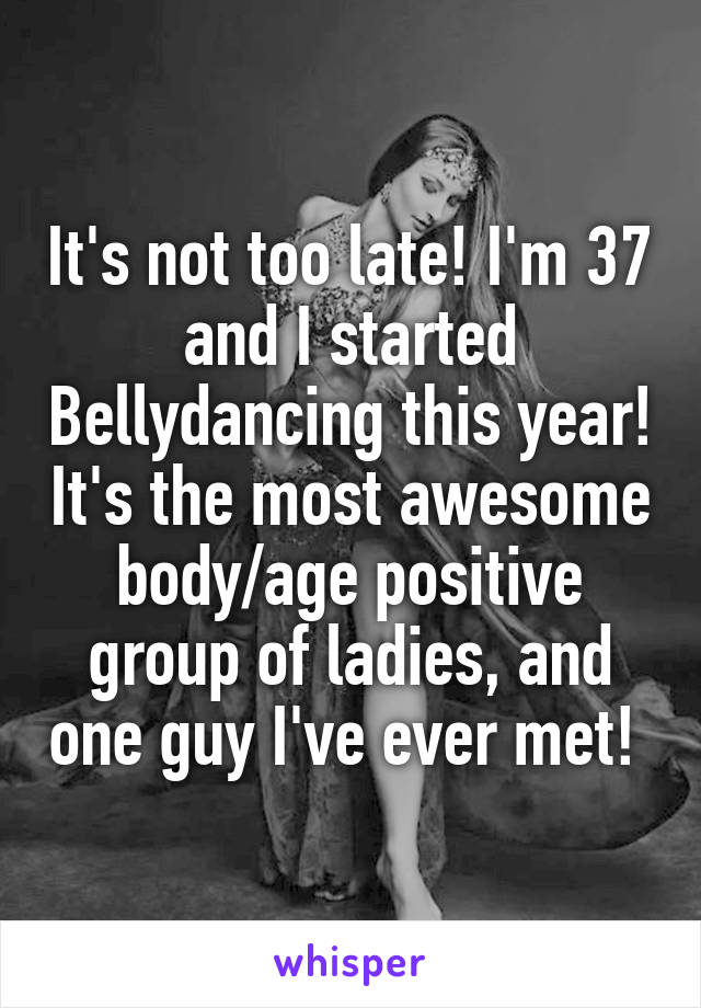 It's not too late! I'm 37 and I started Bellydancing this year! It's the most awesome body/age positive group of ladies, and one guy I've ever met! 