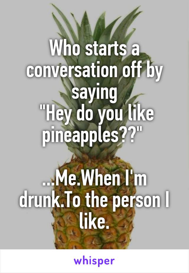 Who starts a conversation off by saying
 "Hey do you like pineapples??" 

...Me.When I'm drunk.To the person I like.