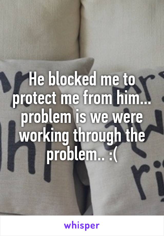 He blocked me to protect me from him... problem is we were working through the problem.. :(