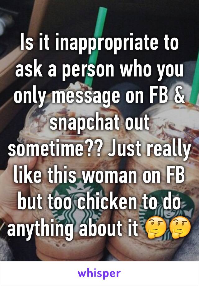 Is it inappropriate to ask a person who you only message on FB & snapchat out sometime?? Just really like this woman on FB but too chicken to do anything about it 🤔🤔