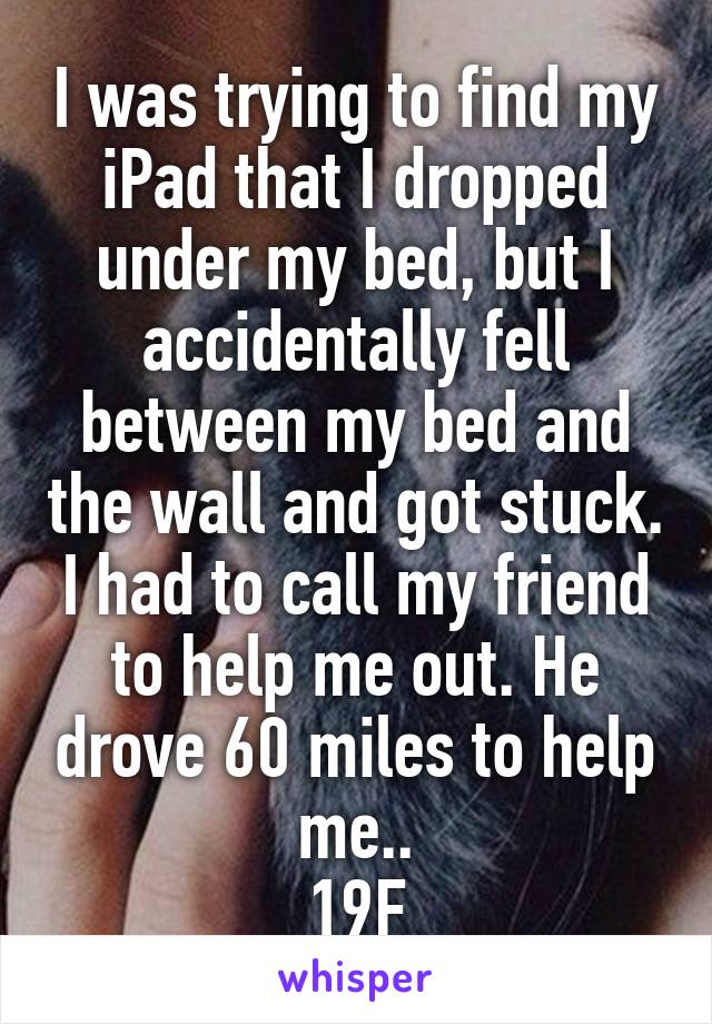 I was trying to find my iPad that I dropped under my bed, but I accidentally fell between my bed and the wall and got stuck. I had to call my friend to help me out. He drove 60 miles to help me..
19F