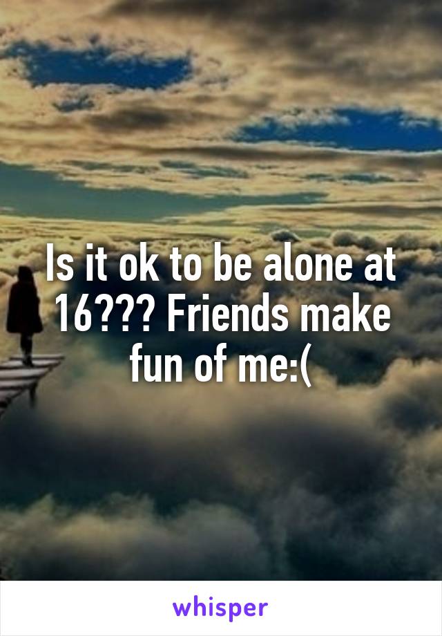 Is it ok to be alone at 16??? Friends make fun of me:(