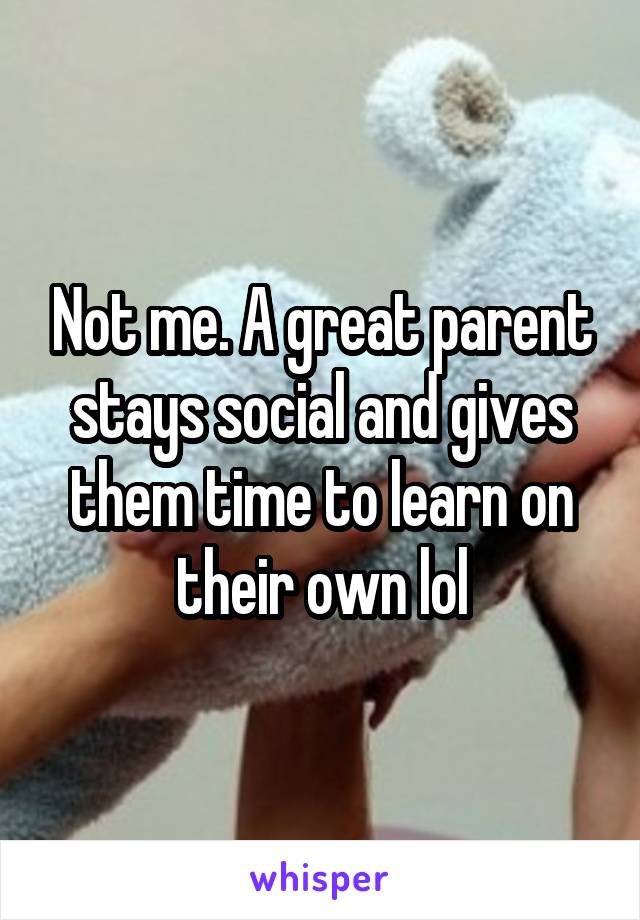 Not me. A great parent stays social and gives them time to learn on their own lol