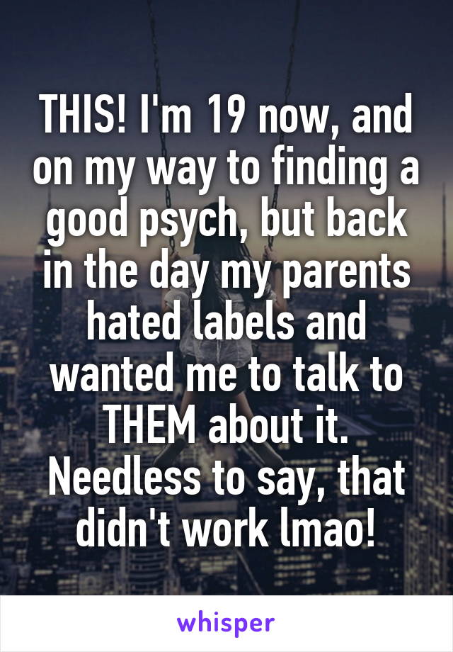 THIS! I'm 19 now, and on my way to finding a good psych, but back in the day my parents hated labels and wanted me to talk to THEM about it. Needless to say, that didn't work lmao!