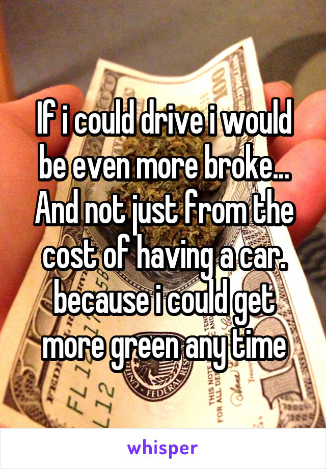 If i could drive i would be even more broke... And not just from the cost of having a car. because i could get more green any time