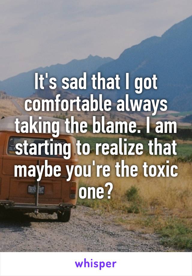 It's sad that I got comfortable always taking the blame. I am starting to realize that maybe you're the toxic one?