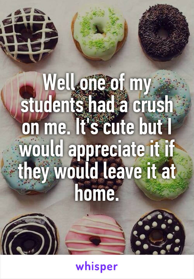 Well one of my students had a crush on me. It's cute but I would appreciate it if they would leave it at home.