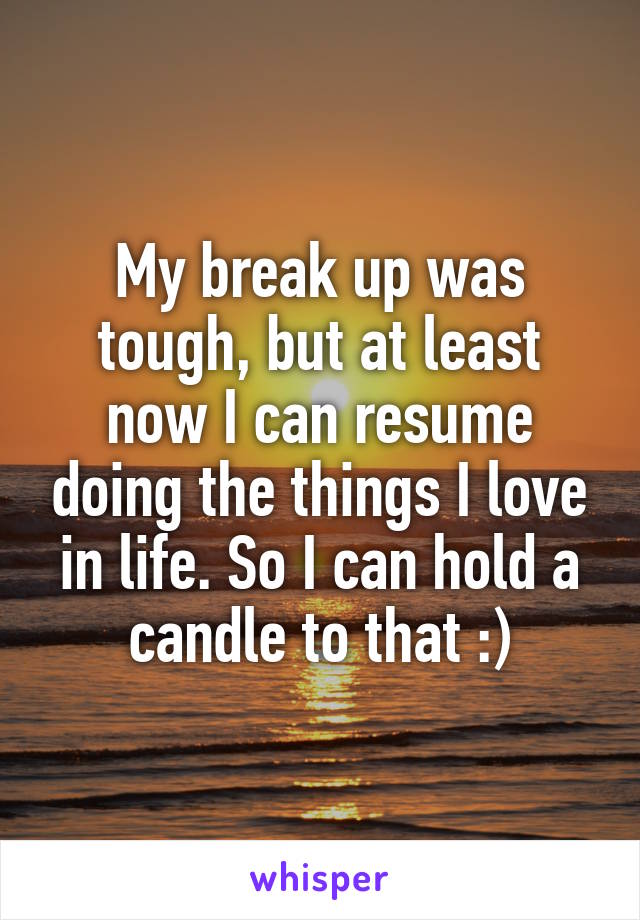 My break up was tough, but at least now I can resume doing the things I love in life. So I can hold a candle to that :)