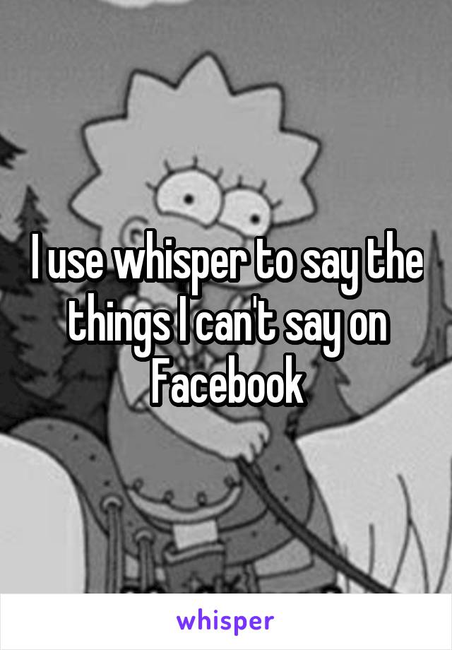 I use whisper to say the things I can't say on
Facebook