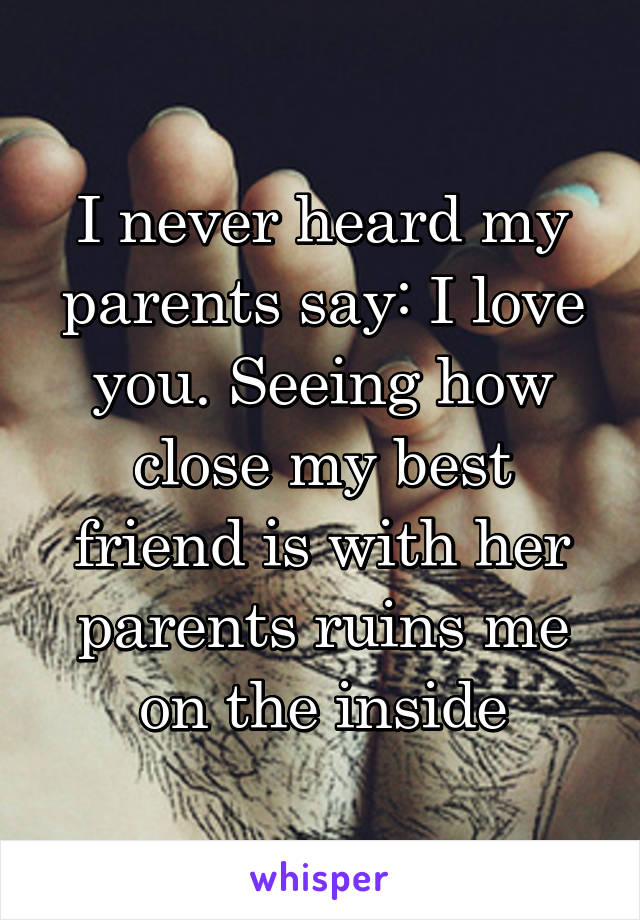 I never heard my parents say: I love you. Seeing how close my best friend is with her parents ruins me on the inside