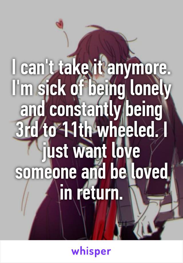 I can't take it anymore. I'm sick of being lonely and constantly being 3rd to 11th wheeled. I just want love someone and be loved in return.