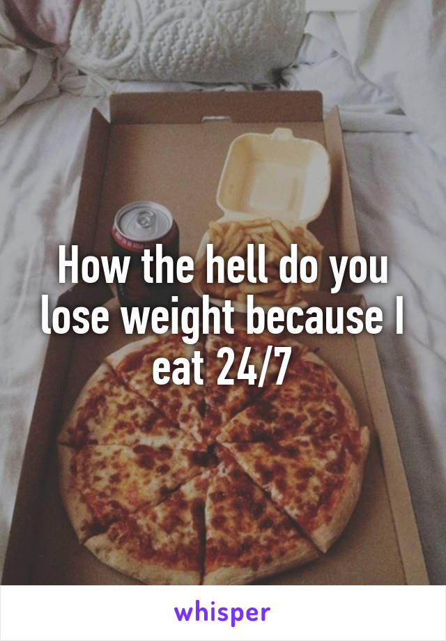 How the hell do you lose weight because I eat 24/7