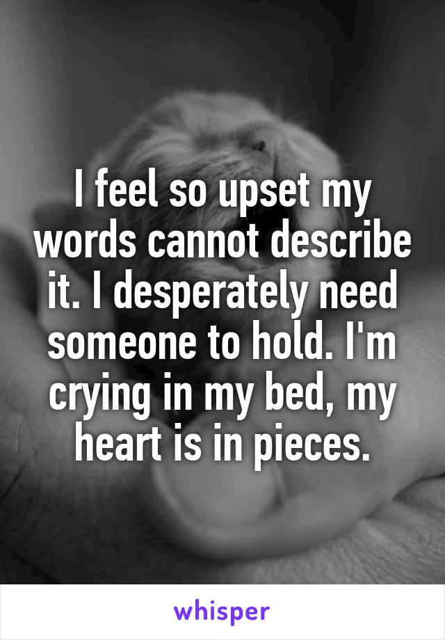 I feel so upset my words cannot describe it. I desperately need someone to hold. I'm crying in my bed, my heart is in pieces.